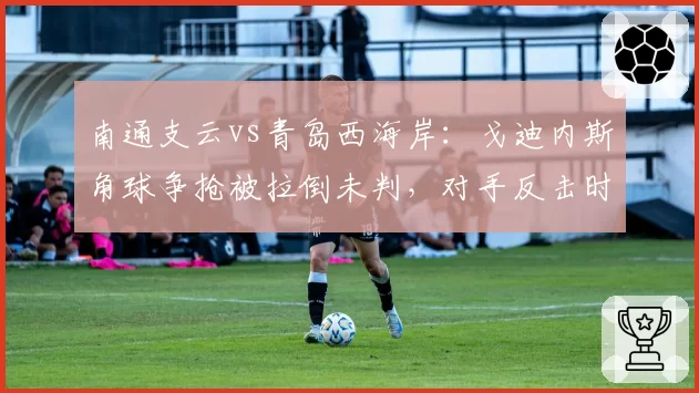 南通支云vs青岛西海岸：戈迪内斯角球争抢被拉倒未判，对手反击时相同犯规即获任意球，判罚时机引争议