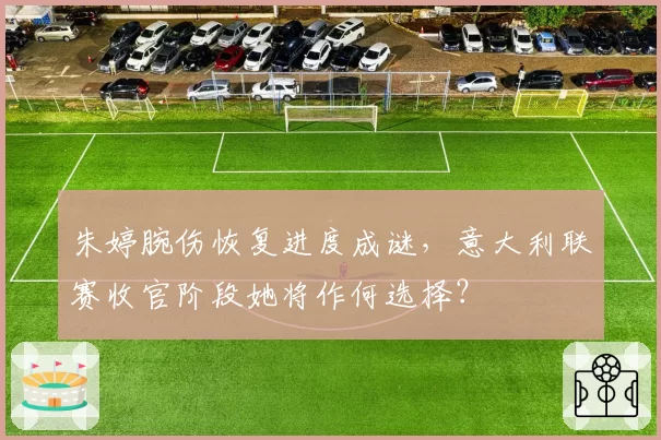 朱婷腕伤恢复进度成谜,意大利联赛收官阶段她将作何选择?