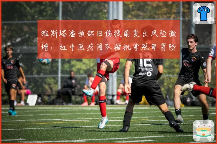 维斯塔潘颈部旧伤提前复出风险激增，红牛医疗团队被批拿冠军冒险