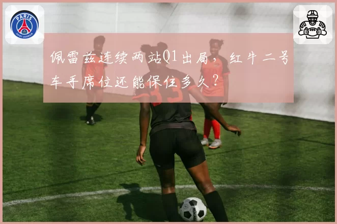 佩雷兹连续两站Q1出局,红牛二号车手席位还能保住多久?