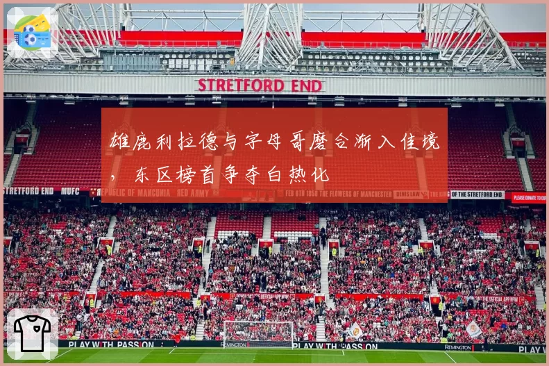 雄鹿利拉德与字母哥磨合渐入佳境，东区榜首争夺白热化