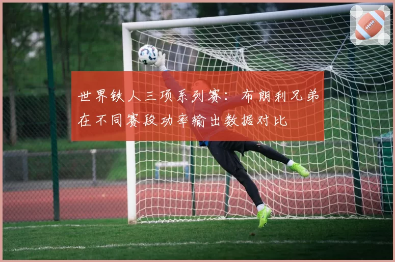 世界铁人三项系列赛：布朗利兄弟在不同赛段功率输出数据对比